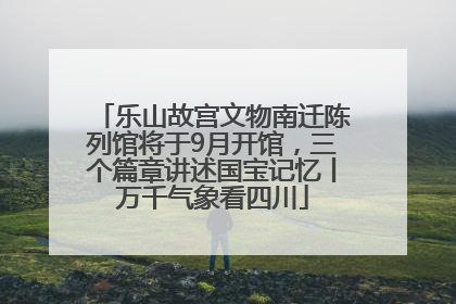 乐山故宫文物南迁陈列馆将于9月开馆，三个篇章讲述国宝记忆丨万千气象看四川