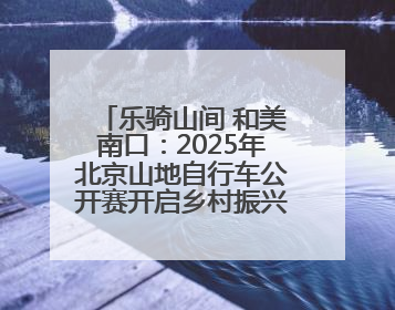 乐骑山间 和美南口：2025年北京山地自行车公开赛开启乡村振兴加速度