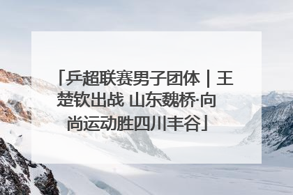 乒超联赛男子团体｜王楚钦出战 山东魏桥·向尚运动胜四川丰谷