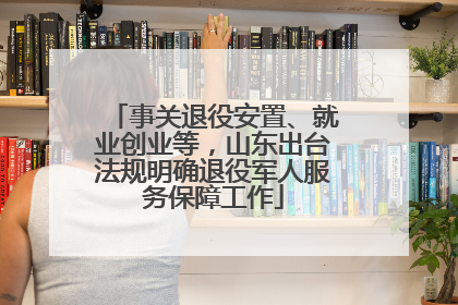 事关退役安置、就业创业等，山东出台法规明确退役军人服务保障工作