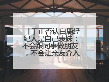 于正否认白鹿经纪人是自己表妹：不会跟同事做朋友，不会让亲友介入到我的工作