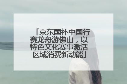 京东国补中国行赛龙舟游佛山，以特色文化赛事激活区域消费新动能