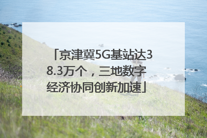 京津冀5G基站达38.3万个，三地数字经济协同创新加速