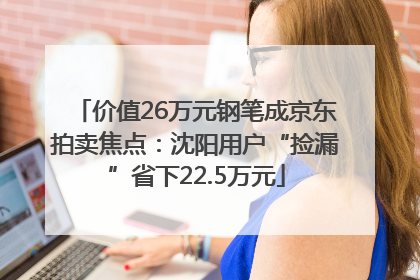 价值26万元钢笔成京东拍卖焦点：沈阳用户“捡漏”省下22.5万元