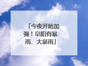 今夜开始加强！阜阳有暴雨、大暴雨