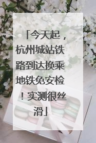 今天起，杭州城站铁路到达换乘地铁免安检！实测很丝滑
