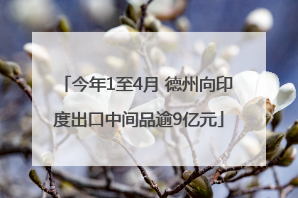 今年1至4月 德州向印度出口中间品逾9亿元
