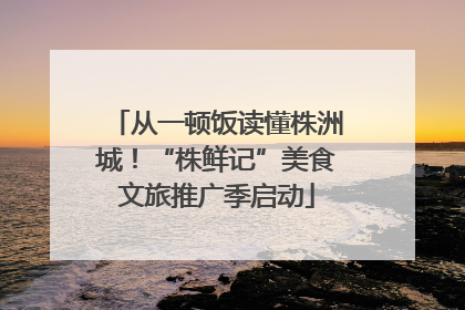从一顿饭读懂株洲城！“株鲜记”美食文旅推广季启动