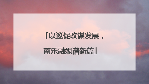 以巡促改谋发展，南乐融媒谱新篇