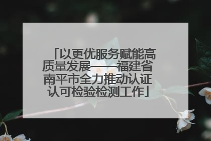 以更优服务赋能高质量发展——福建省南平市全力推动认证认可检验检测工作