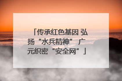 传承红色基因 弘扬“水兵精神” 广元织密“安全网”