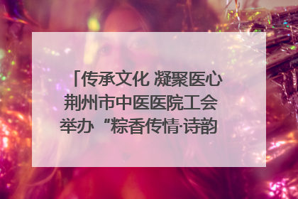 传承文化 凝聚医心 荆州市中医医院工会举办“粽香传情·诗韵端午”系列活动
