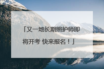 又一地长期照护师即将开考 快来报名！