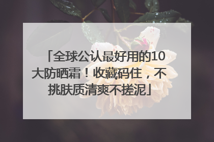 全球公认最好用的10大防晒霜！收藏码住，不挑肤质清爽不搓泥