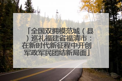 全国双拥模范城（县）巡礼福建省福清市：在新时代新征程中开创军政军民团结新局面