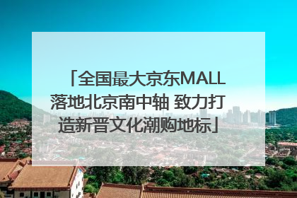 全国最大京东MALL落地北京南中轴 致力打造新晋文化潮购地标