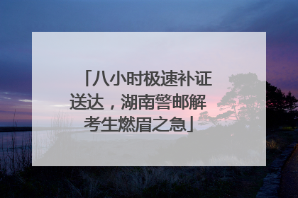 八小时极速补证送达，湖南警邮解考生燃眉之急