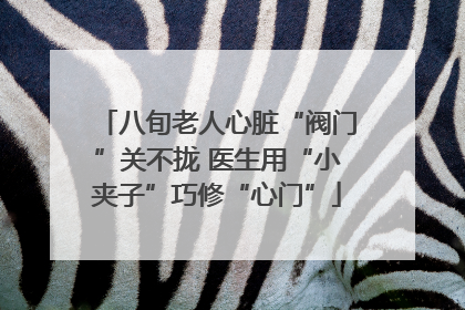 八旬老人心脏“阀门”关不拢 医生用“小夹子”巧修“心门”