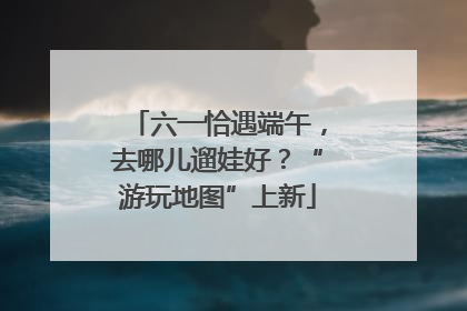 六一恰遇端午，去哪儿遛娃好？“游玩地图”上新