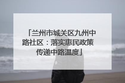 兰州市城关区九州中路社区：落实惠民政策 传递中路温度