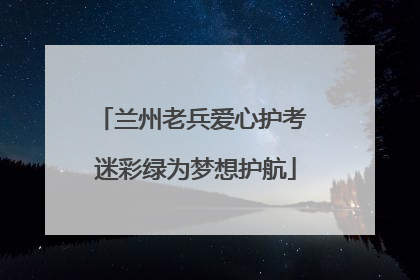 兰州老兵爱心护考 迷彩绿为梦想护航