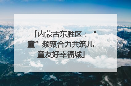 内蒙古东胜区：“童”频聚合力共筑儿童友好幸福城