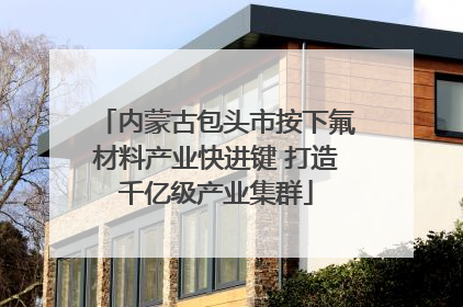 内蒙古包头市按下氟材料产业快进键 打造千亿级产业集群