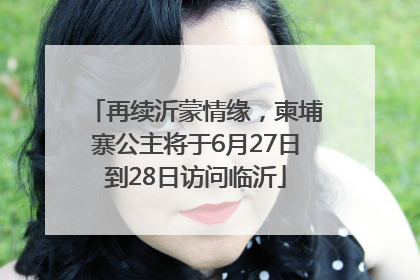再续沂蒙情缘，柬埔寨公主将于6月27日到28日访问临沂