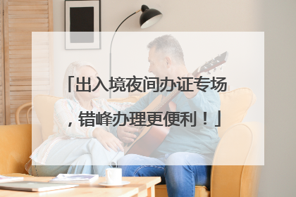出入境夜间办证专场，错峰办理更便利！