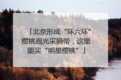 北京形成“环六环”樱桃观光采摘带，这里能买“明星樱桃”