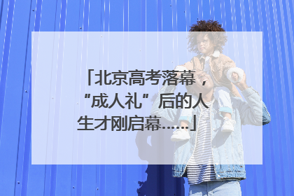北京高考落幕，“成人礼”后的人生才刚启幕……
