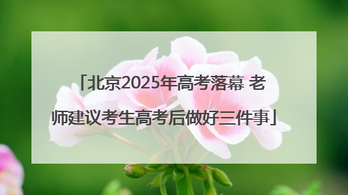 北京2025年高考落幕 老师建议考生高考后做好三件事