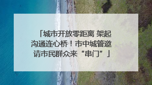 城市开放零距离 架起沟通连心桥！市中城管邀请市民群众来“串门”