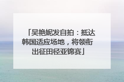 吴艳妮发自拍：抵达韩国适应场地，将领衔出征田径亚锦赛