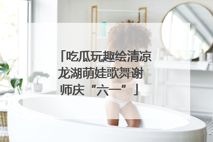 吃瓜玩趣绘清凉 龙湖萌娃歌舞谢师庆“六一”