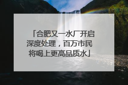 合肥又一水厂开启深度处理，百万市民将喝上更高品质水