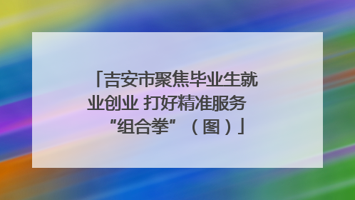 吉安市聚焦毕业生就业创业 打好精准服务“组合拳”（图）