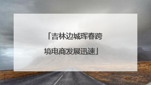 吉林边城珲春跨境电商发展迅速