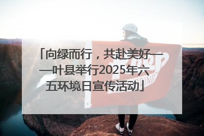 向绿而行，共赴美好——叶县举行2025年六五环境日宣传活动