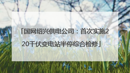 国网绍兴供电公司：首次实施220千伏变电站半停综合检修