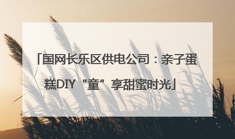 国网长乐区供电公司：亲子蛋糕DIY“童”享甜蜜时光