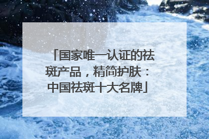 国家唯一认证的祛斑产品，精简护肤：中国祛斑十大名牌