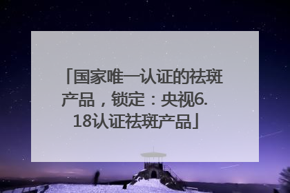 国家唯一认证的祛斑产品，锁定：央视6.18认证祛斑产品