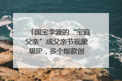 国宝李渡的“宝藏父亲”成父亲节现象级IP，多个爆款创造数千万流量