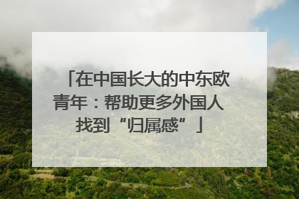 在中国长大的中东欧青年：帮助更多外国人找到“归属感”
