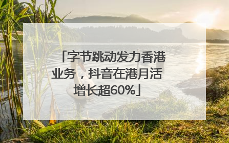字节跳动发力香港业务，抖音在港月活增长超60%