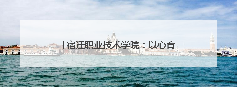 宿迁职业技术学院：以心育心，共筑校园心理健康防线