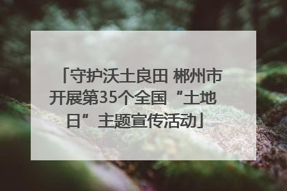 守护沃土良田 郴州市开展第35个全国“土地日”主题宣传活动