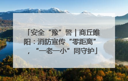 安全“豫”警｜商丘睢阳：消防宣传“零距离”，“一老一小”同守护
