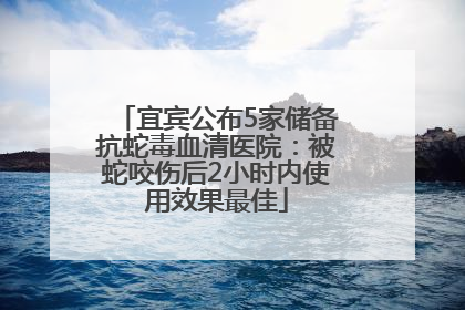 宜宾公布5家储备抗蛇毒血清医院：被蛇咬伤后2小时内使用效果最佳